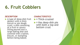6. Fruit Cobblers
DESCRIPTION
 A type of deep-dish fruit
dessert with a thick
biscuit or pie dough
crust; a dish consisting
of a fruit or savory
filling poured into a
large baking dish and
covered with a batter,
biscuit, or dumpling
before being baked.
CHARACTERISTICS
 Thick-crusted
 Has deep-dish pie
with both a top and
bottom crust
 