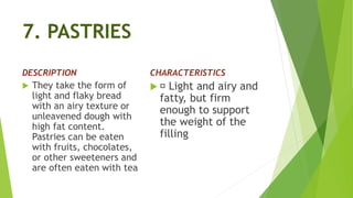 7. PASTRIES
DESCRIPTION
 They take the form of
light and flaky bread
with an airy texture or
unleavened dough with
high fat content.
Pastries can be eaten
with fruits, chocolates,
or other sweeteners and
are often eaten with tea
CHARACTERISTICS
 Light and airy and
fatty, but firm
enough to support
the weight of the
filling
 