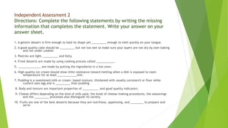 Independent Assessment 2
Directions: Complete the following statements by writing the missing
information that completes the statement. Write your answer on your
answer sheet.
1. A gelatin dessert is firm enough to hold its shape yet _________ enough to melt quickly on your tongue.
2. A good quality cake should be _________ but not too wet so make sure your layers are not dry by over baking
and not under cooked.
3. Pastries are light, _________ and fatty.
4. Fried desserts are made by using cooking process called ___________.
5. ______________ are made by putting the ingredients in a hot oven.
6. High-quality ice cream should show little resistance toward melting when a dish is exposed to room
temperature for at least ____________min.
7. Pudding is a sweetened milk or cream- based mixture, thickened with usually cornstarch or flour while
custard uses egg and is _________ than pudding
8. Body and texture are important properties of __________ and good quality indicators.
9. Cheese differs depending on the kind of milk used, the kinds of cheese-making procedures, the seasonings
and the _________ processes also distinguish its variety.
10. Fruits are one of the best desserts because they are nutritious, appetizing, and ________ to prepare and
serve
 