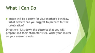 What I Can Do
 There will be a party for your mother’s birthday.
What dessert can you suggest to prepare for the
celebration?
Directions: List down the desserts that you will
prepare and their characteristics. Write your answer
on your answer sheets.
 