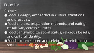 SLIDESMANIA.C
Food in:
Culture:
●Food is deeply embedded in cultural traditions
and practices.
●Food choices, preparation methods, and eating
rituals vary across cultures.
●Food can symbolize social status, religious beliefs,
and cultural identity.
●Food is often shared and celebrated, reinforcing
social bonds and cultural heritage.
 