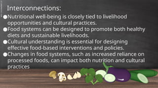 SLIDESMANIA.C
Interconnections:
●Nutritional well-being is closely tied to livelihood
opportunities and cultural practices.
●Food systems can be designed to promote both healthy
diets and sustainable livelihoods.
●Cultural understanding is essential for designing
effective food-based interventions and policies.
●Changes in food systems, such as increased reliance on
processed foods, can impact both nutrition and cultural
practices
 