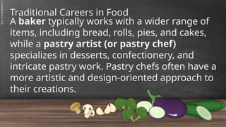 SLIDESMANIA.C
Traditional Careers in Food
A baker typically works with a wider range of
items, including bread, rolls, pies, and cakes,
while a pastry artist (or pastry chef)
specializes in desserts, confectionery, and
intricate pastry work. Pastry chefs often have a
more artistic and design-oriented approach to
their creations.
 