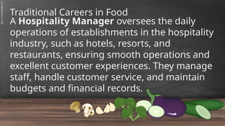 SLIDESMANIA.C
Traditional Careers in Food
A Hospitality Manager oversees the daily
operations of establishments in the hospitality
industry, such as hotels, resorts, and
restaurants, ensuring smooth operations and
excellent customer experiences. They manage
staff, handle customer service, and maintain
budgets and financial records.
 
