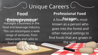 SLIDESMANIA.C
Unique Careers
Food
Entrepreneur A food forager is most
known as a person who
goes into the forest and
other natural settings to
find foods that are grown in
the wild.
someone who starts and
manages a business in the
food and beverage industry.
This can encompass a wide
range of ventures, from
restaurants and cafes to
food trucks, catering
businesses, and even online
food platforms.
Professional Food
Forager
 