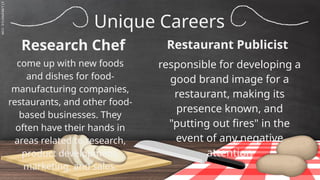 SLIDESMANIA.C
Unique Careers
Research Chef
responsible for developing a
good brand image for a
restaurant, making its
presence known, and
"putting out fires" in the
event of any negative
attention
come up with new foods
and dishes for food-
manufacturing companies,
restaurants, and other food-
based businesses. They
often have their hands in
areas related to research,
product development,
marketing, and sales.
Restaurant Publicist
 