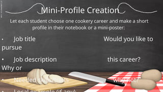 SLIDESMANIA.C
Mini-Profile Creation
Let each student choose one cookery career and make a short
profile in their notebook or a mini-poster:
• Job title Would you like to
pursue
• Job description this career?
Why or
• Needed skills/traits why not?
 
