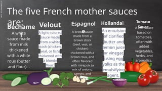 SLIDESMANIA.C
The five French mother sauces
are:
Béchame
l
A light-colored
sauce made
from a white
stock (chicken,
veal, or fish)
thickened with
a blonde
flour.
Velout
é
A brown sauce
made from a
brown stock
(beef, veal, or
chicken)
thickened with a
brown roux, and
often flavored
with mirepoix (a
mix of onions,
carrots, and
celery).
Espagnol
e An emulsion
of clarified
butter and
lemon juice
or vinegar,
using egg
yolks as the
emulsifying
agent.
Hollandai
se
Tomato
Sauce
A white
sauce made
from milk
thickened
with a white
roux (butter
and flour). .
A red sauce
based on
tomatoes,
often with
added
vegetables,
herbs, and
aromatics.
 