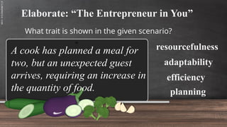 SLIDESMANIA.C
Elaborate: “The Entrepreneur in You”
What trait is shown in the given scenario?
resourcefulness
A cook has planned a meal for
two, but an unexpected guest
arrives, requiring an increase in
the quantity of food.
adaptability
efficiency
planning
 