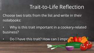 SLIDESMANIA.C
Trait-to-Life Reflection
Choose two traits from the list and write in their
notebooks:
• Why is this trait important in a cookery-related
business?
• Do I have this trait? How can I improve it?
 