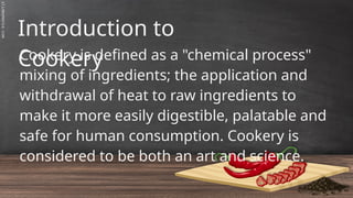 SLIDESMANIA.C
Introduction to
Cookery
Cookery is defined as a "chemical process"
mixing of ingredients; the application and
withdrawal of heat to raw ingredients to
make it more easily digestible, palatable and
safe for human consumption. Cookery is
considered to be both an art and science.
 