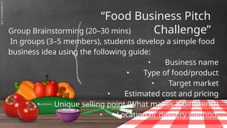 SLIDESMANIA.C
“Food Business Pitch
Challenge”
Group Brainstorming (20–30 mins)
In groups (3–5 members), students develop a simple food
business idea using the following guide:
• Business name
• Type of food/product
• Target market
• Estimated cost and pricing
• Unique selling point (What makes it different?)
• Location or delivery method.
 