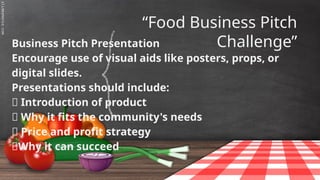 SLIDESMANIA.C
“Food Business Pitch
Challenge”
Business Pitch Presentation
Encourage use of visual aids like posters, props, or
digital slides.
Presentations should include:
✅ Introduction of product
✅ Why it fits the community's needs
✅ Price and profit strategy
✅Why it can succeed
 
