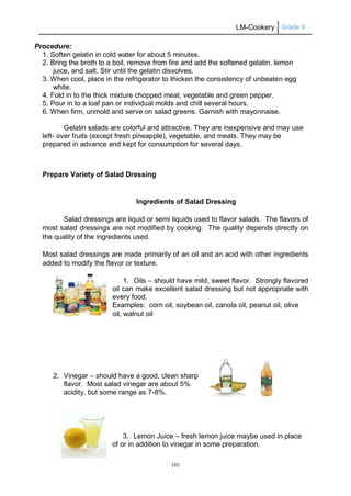 LM-Cookery Grade 9
101
Procedure:
1. Soften gelatin in cold water for about 5 minutes.
2. Bring the broth to a boil, remove from fire and add the softened gelatin, lemon
juice, and salt. Stir until the gelatin dissolves.
3. When cool, place in the refrigerator to thicken the consistency of unbeaten egg
white.
4. Fold in to the thick mixture chopped meat, vegetable and green pepper.
5. Pour in to a loaf pan or individual molds and chill several hours.
6. When firm, unmold and serve on salad greens. Garnish with mayonnaise.
Gelatin salads are colorful and attractive. They are inexpensive and may use
left- over fruits (except fresh pineapple), vegetable, and meats. They may be
prepared in advance and kept for consumption for several days.
Prepare Variety of Salad Dressing
Ingredients of Salad Dressing
Salad dressings are liquid or semi liquids used to flavor salads. The flavors of
most salad dressings are not modified by cooking. The quality depends directly on
the quality of the ingredients used.
Most salad dressings are made primarily of an oil and an acid with other ingredients
added to modify the flavor or texture.
1. Oils – should have mild, sweet flavor. Strongly flavored
oil can make excellent salad dressing but not appropriate with
every food.
Examples: corn oil, soybean oil, canola oil, peanut oil, olive
oil, walnut oil
2. Vinegar – should have a good, clean sharp
flavor. Most salad vinegar are about 5%
acidity, but some range as 7-8%.
3. Lemon Juice – fresh lemon juice maybe used in place
of or in addition to vinegar in some preparation.
 