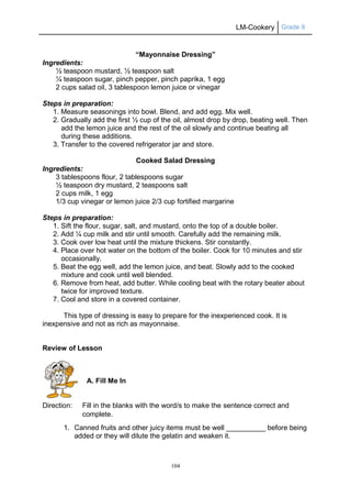 LM-Cookery Grade 9
104
“Mayonnaise Dressing”
Ingredients:
½ teaspoon mustard, ½ teaspoon salt
¼ teaspoon sugar, pinch pepper, pinch paprika, 1 egg
2 cups salad oil, 3 tablespoon lemon juice or vinegar
Steps in preparation:
1. Measure seasonings into bowl. Blend, and add egg. Mix well.
2. Gradually add the first ½ cup of the oil, almost drop by drop, beating well. Then
add the lemon juice and the rest of the oil slowly and continue beating all
during these additions.
3. Transfer to the covered refrigerator jar and store.
Cooked Salad Dressing
Ingredients:
3 tablespoons flour, 2 tablespoons sugar
½ teaspoon dry mustard, 2 teaspoons salt
2 cups milk, 1 egg
1/3 cup vinegar or lemon juice 2/3 cup fortified margarine
Steps in preparation:
1. Sift the flour, sugar, salt, and mustard, onto the top of a double boiler.
2. Add ¼ cup milk and stir until smooth. Carefully add the remaining milk.
3. Cook over low heat until the mixture thickens. Stir constantly.
4. Place over hot water on the bottom of the boiler. Cook for 10 minutes and stir
occasionally.
5. Beat the egg well, add the lemon juice, and beat. Slowly add to the cooked
mixture and cook until well blended.
6. Remove from heat, add butter. While cooling beat with the rotary beater about
twice for improved texture.
7. Cool and store in a covered container.
This type of dressing is easy to prepare for the inexperienced cook. It is
inexpensive and not as rich as mayonnaise.
Review of Lesson
A. Fill Me In
Direction: Fill in the blanks with the word/s to make the sentence correct and
complete.
1. Canned fruits and other juicy items must be well __________ before being
added or they will dilute the gelatin and weaken it.
 