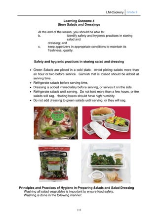 LM-Cookery Grade 9
112
Learning Outcome 4
Store Salads and Dressings
At the end of the lesson, you should be able to:
b. identify safety and hygienic practices in storing
salad and
dressing; and
c. keep appetizers in appropriate conditions to maintain its
freshness, quality.
Safety and hygienic practices in storing salad and dressing
 Green Salads are plated in a cold plate. Avoid plating salads more than
an hour or two before service. Garnish that is tossed should be added at
serving time.
 Refrigerate salads before serving time.
 Dressing is added immediately before serving, or serves it on the side.
 Refrigerate salads until serving. Do not hold more than a few hours, or the
salads will sag. Holding boxes should have high humidity.
 Do not add dressing to green salads until serving, or they will sag.
Principles and Practices of Hygiene in Preparing Salads and Salad Dressing
Washing all salad vegetables is important to ensure food safety.
Washing is done in the following manner:
 