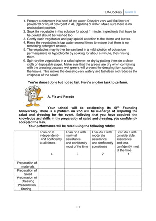 LM-Cookery Grade 9
113
1. Prepare a detergent in a bowl of tap water. Dissolve very well 5g (litter) of
powdered or liquid detergent in 4L (1gallon) of water. Make sure there is no
undissolved powder.
2. Soak the vegetable in this solution for about 1 minute. Ingredients that have to
be peeled should be washed too.
3. Gently wash vegetables and pay special attention to the stems and leaves.
4. Rinse the vegetables in tap water several times to ensure that there is no
remaining detergent or soap.
5. The vegetables may further be sanitized in a mild solution of potassium
permanganate or hypochlorite by soaking for about a minute, then rinsing
them.
6. Spin-dry the vegetables in a salad spinner, or dry by putting them on a clean
cloth or disposable paper. Make sure that the greens are dry when combining
with the dressing because wet greens will prevent the dressing from coating
the leaves. This makes the dressing very watery and tasteless and reduces the
crispness of the salad.
You’re almost done but not so fast. Here’s another task to perform.
A. Fix and Parade
Your school will be celebrating its 60th
Founding
Anniversary. There is a problem on who will be in-charge of preparing the
salad and dressing for the event. Believing that you have acquired the
knowledge and skills in the preparation of salad and dressing, you confidently
accepted the task.
Your performance will be rated using the following rubric:
I can do it
independently
and confidently
at all times
4
I can do it with
minimal
assistance
and confidently
most of the time
3
I can do it with
moderate
assistance
and confidently
sometimes
2
I can do it with
considerable
assistance
and less
confidently most
of the time
1
Preparation of
materials
Preparation of
Salad
Preparation of
Dressing
Presentation
Storing
 