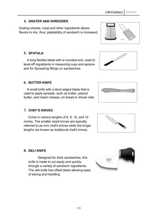 LM-Cookery Grade 9
119
4. GRATER AND SHREDDER
Grating cheese, meat and other ingredients allows
flavors to mix, thus; palatability of sandwich is increased.
5. SPATULA
A long flexible blade with a rounded end, used to
level off ingredients in measuring cups and spoons
and for Spreading fillings on sandwiches.
6. BUTTER KNIFE
A small knife with a blunt edged blade that is
used to apply spreads, such as butter, peanut
butter, and cream cheese, on bread or dinner rolls.
7. CHEF’S KNIVES
Come in various lengths of 6, 8, 10, and 12
inches. The smaller sized knives are typically
referred to as mini chef's knives while the longer
lengths are known as traditional chef's knives.
8. DELI KNIFE
Designed for thick sandwiches, this
knife is made to cut easily and quickly
through a variety of sandwich ingredients.
The deli knife has offset blade allowing ease
of slicing and handling.
 