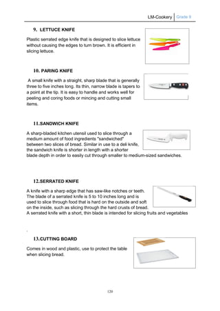 LM-Cookery Grade 9
120
9. LETTUCE KNIFE
Plastic serrated edge knife that is designed to slice lettuce
without causing the edges to turn brown. It is efficient in
slicing lettuce.
10. PARING KNIFE
A small knife with a straight, sharp blade that is generally
three to five inches long. Its thin, narrow blade is tapers to
a point at the tip. It is easy to handle and works well for
peeling and coring foods or mincing and cutting small
items.
11.SANDWICH KNIFE
A sharp-bladed kitchen utensil used to slice through a
medium amount of food ingredients "sandwiched"
between two slices of bread. Similar in use to a deli knife,
the sandwich knife is shorter in length with a shorter
blade depth in order to easily cut through smaller to medium-sized sandwiches.
12.SERRATED KNIFE
A knife with a sharp edge that has saw-like notches or teeth.
The blade of a serrated knife is 5 to 10 inches long and is
used to slice through food that is hard on the outside and soft
on the inside, such as slicing through the hard crusts of bread.
A serrated knife with a short, thin blade is intended for slicing fruits and vegetables
.
13.CUTTING BOARD
Comes in wood and plastic, use to protect the table
when slicing bread.
 