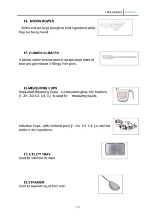 LM-Cookery Grade 9
121
14. MIXING BOWLS
Bowls that are large enough to hold ingredients while
they are being mixed
15. RUBBER SCRAPER
A pliable rubber scraper used to scrape down sides of
bowl and get mixture of fillings from pans.
16.MEASURING CUPS
Graduated Measuring Glass - a transparent glass with fractions
[1, 3/4, 2/3,1/2, 1/3, ¼ ]. Is used for measuring liquids
Individual Cups - with fractional parts [1, 3/4, 1/2, 1/4, ] is used for
solids or dry ingredients.
17. UTILITY TRAY
Used to hold food in place.
18.STRAINER
Used to separate liquid from solid.
 