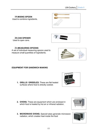 LM-Cookery Grade 9
122
19.MIXING SPOON
Used to combine ingredients.
20.CAN OPENER
Used to open cans.
21.MEASURING SPOONS
A set of individual measuring spoons used to
measure small quantities of ingredients.
EQUIPMENT FOR SANDWICH MAKING
1. GRILLS / GRIDDLES. These are flat heated
surfaces where food is directly cooked.
2. OVENS. These are equipment which are enclosed in
which food is heated by hot air or infrared radiation.
3. MICROWAVE OVENS. Special tubes generate microwave
radiation, which creates heat inside the food
 