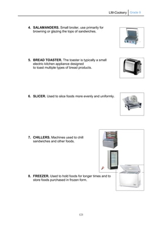 LM-Cookery Grade 9
123
4. SALAMANDERS. Small broiler, use primarily for
browning or glazing the tops of sandwiches.
5. BREAD TOASTER. The toaster is typically a small
electric kitchen appliance designed
to toast multiple types of bread products.
6. SLICER. Used to slice foods more evenly and uniformly.
7. CHILLERS. Machines used to chill
sandwiches and other foods.
8. FREEZER. Used to hold foods for longer times and to
store foods purchased in frozen form.
 