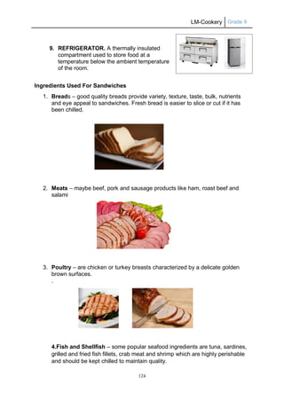LM-Cookery Grade 9
124
9. REFRIGERATOR. A thermally insulated
compartment used to store food at a
temperature below the ambient temperature
of the room.
Ingredients Used For Sandwiches
1. Breads – good quality breads provide variety, texture, taste, bulk, nutrients
and eye appeal to sandwiches. Fresh bread is easier to slice or cut if it has
been chilled.
2. Meats – maybe beef, pork and sausage products like ham, roast beef and
salami
3. Poultry – are chicken or turkey breasts characterized by a delicate golden
brown surfaces.
.
4.Fish and Shellfish – some popular seafood ingredients are tuna, sardines,
grilled and fried fish fillets, crab meat and shrimp which are highly perishable
and should be kept chilled to maintain quality.
 