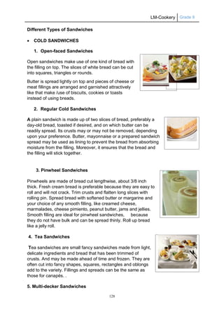 LM-Cookery Grade 9
128
Different Types of Sandwiches
 COLD SANDWICHES
1. Open-faced Sandwiches
Open sandwiches make use of one kind of bread with
the filling on top. The slices of white bread can be cut
into squares, triangles or rounds.
Butter is spread lightly on top and pieces of cheese or
meat fillings are arranged and garnished attractively
like that make /use of biscuits, cookies or toasts
instead of using breads.
2. Regular Cold Sandwiches
A plain sandwich is made up of two slices of bread, preferably a
day-old bread, toasted if desired, and on which butter can be
readily spread. Its crusts may or may not be removed, depending
upon your preference. Butter, mayonnaise or a prepared sandwich
spread may be used as lining to prevent the bread from absorbing
moisture from the filling. Moreover, it ensures that the bread and
the filling will stick together.
3. Pinwheel Sandwiches
Pinwheels are made of bread cut lengthwise, about 3/8 inch
thick. Fresh cream bread is preferable because they are easy to
roll and will not crack. Trim crusts and flatten long slices with
rolling pin. Spread bread with softened butter or margarine and
your choice of any smooth filling, like creamed cheese,
marmalades, cheese pimiento, peanut butter, jams and jellies.
Smooth filling are ideal for pinwheel sandwiches, because
they do not have bulk and can be spread thinly. Roll up bread
like a jelly roll.
4. Tea Sandwiches
Tea sandwiches are small fancy sandwiches made from light,
delicate ingredients and bread that has been trimmed of
crusts. And may be made ahead of time and frozen. They are
often cut into fancy shapes, squares, rectangles and oblongs
add to the variety. Fillings and spreads can be the same as
those for canapés. .
5. Multi-decker Sandwiches
 