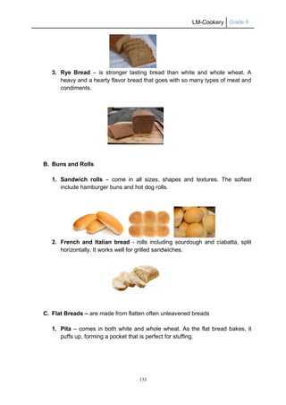 LM-Cookery Grade 9
133
3. Rye Bread – is stronger tasting bread than white and whole wheat. A
heavy and a hearty flavor bread that goes with so many types of meat and
condiments.
B. Buns and Rolls
1. Sandwich rolls – come in all sizes, shapes and textures. The softest
include hamburger buns and hot dog rolls.
2. French and Italian bread - rolls including sourdough and ciabatta, split
horizontally. It works well for grilled sandwiches.
C. Flat Breads – are made from flatten often unleavened breads
1. Pita – comes in both white and whole wheat. As the flat bread bakes, it
puffs up, forming a pocket that is perfect for stuffing.
 