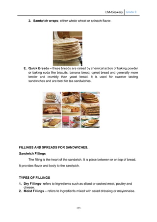 LM-Cookery Grade 9
135
2. Sandwich wraps- either whole wheat or spinach flavor.
E. Quick Breads – these breads are raised by chemical action of baking powder
or baking soda like biscuits, banana bread, carrot bread and generally more
tender and crumbly than yeast bread. It is used for sweeter tasting
sandwiches and are best for tea sandwiches.
FILLINGS AND SPREADS FOR SANDWICHES.
Sandwich Fillings
The filling is the heart of the sandwich. It is place between or on top of bread.
It provides flavor and body to the sandwich.
TYPES OF FILLINGS
1. Dry Fillings- refers to Ingredients such as sliced or cooked meat, poultry and
cheese.
2. Moist Fillings – refers to Ingredients mixed with salad dressing or mayonnaise.
 