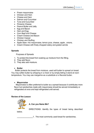 LM-Cookery Grade 9
137
 Prawn mayonnaise
 Chicken and Ham
 Cheese and Ham
 Salmon and Cucumber
 Tuna and Cucumber
 Pimiento Cheese
 Peanut Butter and Jelly
 Egg and Bacon
 Ham and Egg
 Corn Beef and Cheese
 Cream Cheese and Bacon
 Chicken Caesar
 Chicken and Stuffing
 Apple Slaw- mix mayonnaise, lemon juice, cheese, apple , onions.
 Cream Cheese with finely chopped celery and grated carrots
Spreads
Purposes of Spreads
1. To protect the bread from soaking up moisture from the filling.
2. They add flavor.
3. They also add moisture.
 Butter
Butter protects the bread from moisture, used soft butter to spread on bread.
You may soften butter by whipping in a mixer or by simply letting it stand at room
temperature. You may use margarine as a substitute or a flavored butter.
 Mayonnaise
Mayonnaise is often preferred to butter as a spread because it contributes more
flavor but sandwiches made with mayonnaise should be served immediately or
refrigerated at once and kept refrigerated until served.
Review of the Lesson
A. Can you Name Me?
DIRECTIONS: Identify the types of bread being described
below.
_______________1. The most commonly used bread for sandwiches.
 
