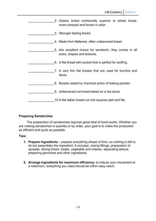 LM-Cookery Grade 9
138
_______________2. Classic bread nutritionally superior to wheat bread,
more compact and brown in color.
_______________3. Stronger tasting bread.
_______________4. Made from flattened, often unleavened bread.
_______________5. Are excellent choice for sandwich, they comes in all
sizes, shapes and textures.
_______________6. A flat bread with pocket that is perfect for stuffing.
_______________7. A very thin flat breads that are used for burritos and
tacos.
_______________8. Breads raised by chemical action of baking powder.
_______________9. Unleavened cornmeal baked on a hot stone.
_______________10.A flat Italian bread cut into squares split and file.
Preparing Sandwiches
The preparation of sandwiches requires great deal of hand works. Whether you
are making sandwiches in quantity or by order, your goal is to make the production
as efficient and quick as possible.
Tips:
1. Prepare Ingredients – prepare everything ahead of time, so nothing is left to
do but assembles the ingredient. It includes, mixing fillings, preparation of
spreads, slicing bread, meats, vegetable and cheese, separating lettuce,
preparing garnishes and other ingredients.
2. Arrange Ingredients for maximum efficiency- to reduce your movement to
a maximum, everything you need should be within easy reach.
 