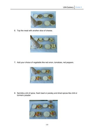 LM-Cookery Grade 9
145
6. Top the meat with another slice of cheese.
7. Add your choice of vegetable like red onion, tomatoes, red peppers.
8. Sprinkle a bit of spice, fresh basil or parsley and dried spices like chili or
turmeric powder.
 