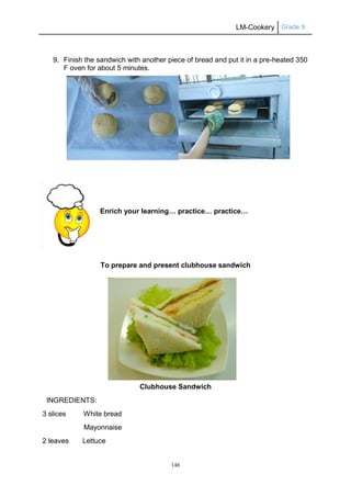 LM-Cookery Grade 9
146
9. Finish the sandwich with another piece of bread and put it in a pre-heated 350
F oven for about 5 minutes.
Enrich your learning… practice… practice…
To prepare and present clubhouse sandwich
Clubhouse Sandwich
INGREDIENTS:
3 slices White bread
Mayonnaise
2 leaves Lettuce
 