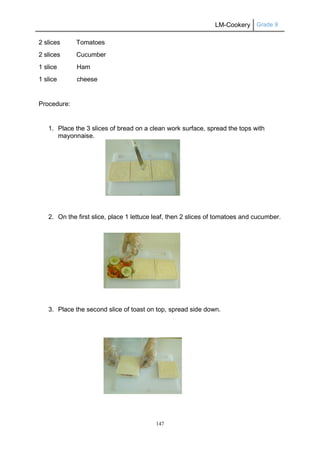 LM-Cookery Grade 9
147
2 slices Tomatoes
2 slices Cucumber
1 slice Ham
1 slice cheese
Procedure:
1. Place the 3 slices of bread on a clean work surface, spread the tops with
mayonnaise.
2. On the first slice, place 1 lettuce leaf, then 2 slices of tomatoes and cucumber.
3. Place the second slice of toast on top, spread side down.
 