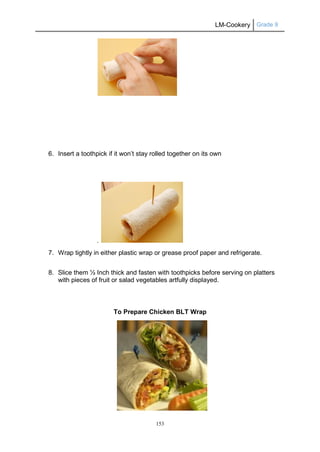 LM-Cookery Grade 9
153
6. Insert a toothpick if it won’t stay rolled together on its own
.
7. Wrap tightly in either plastic wrap or grease proof paper and refrigerate.
8. Slice them ½ Inch thick and fasten with toothpicks before serving on platters
with pieces of fruit or salad vegetables artfully displayed.
To Prepare Chicken BLT Wrap
 