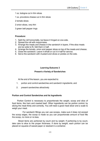 LM-Cookery Grade 9
155
1 oz. bologna cut in thin slices
1 oz. provolone cheese cut in thin slices
2 tomato slices
2 onion slices, very thin
3 green bell pepper rings
Procedure:
1. Split the roll horizontally, but leave it hinged on one side.
2. Spread the roll with mayonnaise.
3. Arrange the meats and cheese in the sandwich in layers. If the slice meats
are too wide to fit, fold them in half.
4. Arrange the tomato, onion and pepper slices on top of the meats and cheese.
5. Close the sandwich. Leave it whole or cut it in half for service.
6. Serve the sandwich with mustard and olives or pickles on the side.
Learning Outcome 3
Present a Variety of Sandwiches
At the end of the lesson, you are expected to:
1. portion and control sandwiches and sandwich ingredients; and
2. present sandwiches attractively
Portion and Control Sandwiches and its Ingredients
Portion Control is necessary to proportionate the weight, scoop and slice of
food items, like ham and roasted beef. Other ingredients can be portion control, by
slicing the meat thinly and correctly. You will need a good meat slicer and a scale to
weigh your meat.
For sandwich fillings you can use scoops, make sure it does not exceed
the scoop edges, the scoop is made so you can proportionate amount of food fills
the scoop, no more or no less.
Sliced items are portioned by count and by weight. If portioning is by count,
take care to slice to the proper thickness. If done by weight, each portion can be
placed on squares of waxed paper or stacked in a container.
 