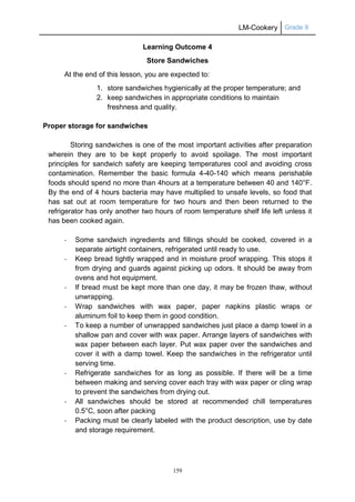 LM-Cookery Grade 9
159
Learning Outcome 4
Store Sandwiches
At the end of this lesson, you are expected to:
1. store sandwiches hygienically at the proper temperature; and
2. keep sandwiches in appropriate conditions to maintain
freshness and quality.
Proper storage for sandwiches
Storing sandwiches is one of the most important activities after preparation
wherein they are to be kept properly to avoid spoilage. The most important
principles for sandwich safety are keeping temperatures cool and avoiding cross
contamination. Remember the basic formula 4-40-140 which means perishable
foods should spend no more than 4hours at a temperature between 40 and 140°F.
By the end of 4 hours bacteria may have multiplied to unsafe levels, so food that
has sat out at room temperature for two hours and then been returned to the
refrigerator has only another two hours of room temperature shelf life left unless it
has been cooked again.
- Some sandwich ingredients and fillings should be cooked, covered in a
separate airtight containers, refrigerated until ready to use.
- Keep bread tightly wrapped and in moisture proof wrapping. This stops it
from drying and guards against picking up odors. It should be away from
ovens and hot equipment.
- If bread must be kept more than one day, it may be frozen thaw, without
unwrapping.
- Wrap sandwiches with wax paper, paper napkins plastic wraps or
aluminum foil to keep them in good condition.
- To keep a number of unwrapped sandwiches just place a damp towel in a
shallow pan and cover with wax paper. Arrange layers of sandwiches with
wax paper between each layer. Put wax paper over the sandwiches and
cover it with a damp towel. Keep the sandwiches in the refrigerator until
serving time.
- Refrigerate sandwiches for as long as possible. If there will be a time
between making and serving cover each tray with wax paper or cling wrap
to prevent the sandwiches from drying out.
- All sandwiches should be stored at recommended chill temperatures
0.5°C, soon after packing
- Packing must be clearly labeled with the product description, use by date
and storage requirement.
 
