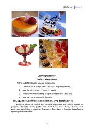 LM-Cookery Grade 9
166
Learning Outcome 1
Perform Mise’en Place
At the end of the lesson, you are expected to:
1. identify tools and equipment needed in preparing dessert;
2. give the importance of dessert in a meal;
3. classify dessert according to types of ingredients used; and
4. give the characteristics of desserts.
Tools, Equipment, and Utensils needed in preparing desserts/sweets
Everyone should be familiar with the tools, equipment and utensils needed in
preparing desserts. Every pastry chef must have these tools, utensils, and
equipment for efficient preparation of desserts. Each tools is designed to perform a
specific job in the kitchen.
 
