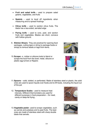 LM-Cookery Grade 9
168
 Fruit and salad knife - used to prepare salad
greens, vegetables, and fruits
 Spatula – used to level off ingredients when
measuring and to spread frostings
 Citrus knife – used to section citrus fruits. The
blade has a two-sided, serrated edge
 Paring knife – used to core, peel, and section
fruits and vegetables. Blades are short, concave
with hollow ground.
9. Kitchen Shears They are practical for opening food
packages, cutting tape or string to package foods or
simply to remove labels or tags from items.
10.Scraper- a rubber or silicone tools to blend or
scrape the food from the bowl; metal, silicone or
plastic egg turners or flippers
11.Spoons – solid, slotted, or perforated. Made of stainless steel or plastic, the solid
ones are used to spoon liquids over foods and to lift foods, including the liquid out
of the pot
12. Temperature Scales - used to measure heat
intensity. Different thermometers are used for
different purposes in food preparation – for meat,
candy or deep-fat frying..
13.Vegetable peeler. used to scrape vegetables, such
as carrots and potatoes and to peel fruits. The best
ones are made of stainless steel with sharp double
blade that swivels.
 