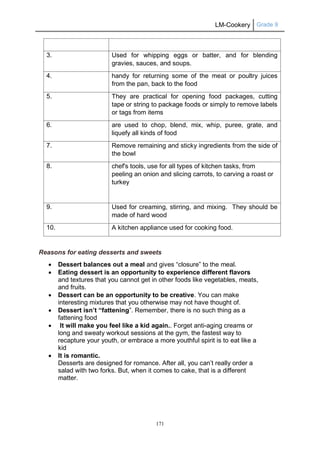 LM-Cookery Grade 9
171
3. Used for whipping eggs or batter, and for blending
gravies, sauces, and soups.
4. handy for returning some of the meat or poultry juices
from the pan, back to the food
5. They are practical for opening food packages, cutting
tape or string to package foods or simply to remove labels
or tags from items
6. are used to chop, blend, mix, whip, puree, grate, and
liquefy all kinds of food
7. Remove remaining and sticky ingredients from the side of
the bowl
8. chef's tools, use for all types of kitchen tasks, from
peeling an onion and slicing carrots, to carving a roast or
turkey
9. Used for creaming, stirring, and mixing. They should be
made of hard wood
10. A kitchen appliance used for cooking food.
Reasons for eating desserts and sweets
 Dessert balances out a meal and gives “closure” to the meal.
 Eating dessert is an opportunity to experience different flavors
and textures that you cannot get in other foods like vegetables, meats,
and fruits.
 Dessert can be an opportunity to be creative. You can make
interesting mixtures that you otherwise may not have thought of.
 Dessert isn’t “fattening”. Remember, there is no such thing as a
fattening food
 It will make you feel like a kid again.. Forget anti-aging creams or
long and sweaty workout sessions at the gym, the fastest way to
recapture your youth, or embrace a more youthful spirit is to eat like a
kid
 It is romantic.
Desserts are designed for romance. After all, you can’t really order a
salad with two forks. But, when it comes to cake, that is a different
matter.
 