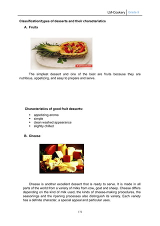LM-Cookery Grade 9
172
Classification/types of desserts and their characteristics
A. Fruits
The simplest dessert and one of the best are fruits because they are
nutritious, appetizing, and easy to prepare and serve.
Characteristics of good fruit desserts:
 appetizing aroma
 simple
 clean washed appearance
 slightly chilled
B. Cheese
Cheese is another excellent dessert that is ready to serve. It is made in all
parts of the world from a variety of milks from cow, goat and sheep. Cheese differs
depending on the kind of milk used, the kinds of cheese-making procedures, the
seasonings and the ripening processes also distinguish its variety. Each variety
has a definite character, a special appeal and particular uses.
 