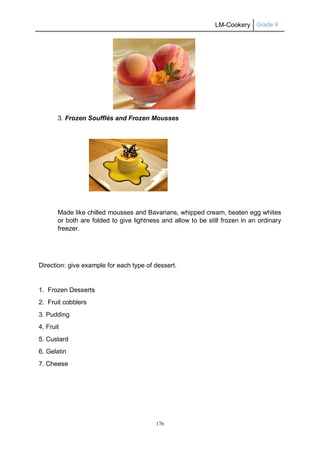 LM-Cookery Grade 9
176
3. Frozen Soufflés and Frozen Mousses
Made like chilled mousses and Bavarians, whipped cream, beaten egg whites
or both are folded to give lightness and allow to be still frozen in an ordinary
freezer.
Direction: give example for each type of dessert.
1. Frozen Desserts
2. Fruit cobblers
3. Pudding
4. Fruit
5. Custard
6. Gelatin
7. Cheese
 