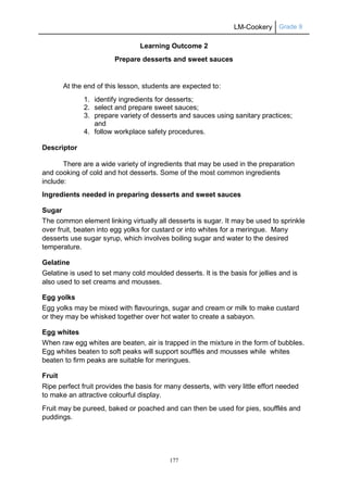 LM-Cookery Grade 9
177
Learning Outcome 2
Prepare desserts and sweet sauces
At the end of this lesson, students are expected to:
1. identify ingredients for desserts;
2. select and prepare sweet sauces;
3. prepare variety of desserts and sauces using sanitary practices;
and
4. follow workplace safety procedures.
Descriptor
There are a wide variety of ingredients that may be used in the preparation
and cooking of cold and hot desserts. Some of the most common ingredients
include:
Ingredients needed in preparing desserts and sweet sauces
Sugar
The common element linking virtually all desserts is sugar. It may be used to sprinkle
over fruit, beaten into egg yolks for custard or into whites for a meringue. Many
desserts use sugar syrup, which involves boiling sugar and water to the desired
temperature.
Gelatine
Gelatine is used to set many cold moulded desserts. It is the basis for jellies and is
also used to set creams and mousses.
Egg yolks
Egg yolks may be mixed with flavourings, sugar and cream or milk to make custard
or they may be whisked together over hot water to create a sabayon.
Egg whites
When raw egg whites are beaten, air is trapped in the mixture in the form of bubbles.
Egg whites beaten to soft peaks will support soufflés and mousses while whites
beaten to firm peaks are suitable for meringues.
Fruit
Ripe perfect fruit provides the basis for many desserts, with very little effort needed
to make an attractive colourful display.
Fruit may be pureed, baked or poached and can then be used for pies, soufflés and
puddings.
 