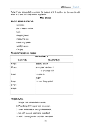 LM-Cookery Grade 9
186
Note: If you accidentally overcook the custard and it curdles, set the pan in cold
water and beat smoothly with an egg beater.
Maja Blanca
TOOLS AND EQUIPMENT:
casserole
gas or electric stove
knife
chopping board
measuring cup
measuring spoon
wooden spoon
Carajay
Materials/ingredients needed
INGREDIENTS
QUANTITY DESCRIPTION
4 cups
10 pcs.
1 cup
1 cup
3 cups
4 cups
coconut cream
young corn on the cob
-or-creamed corn
cornstarch
sugar
coconut finely grated
PROCEDURE:
1. Scrape corn kernels from the cob.
2. Pound or put through a food processor.
3. Strain and squeeze through cheesecloth.
4. Mix with coconut cream and cornstarch
5. Add 2 cups sugar and cook in a saucepan.
 