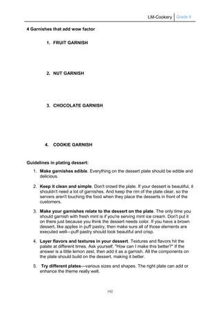 LM-Cookery Grade 9
192
4 Garnishes that add wow factor
1. FRUIT GARNISH
2. NUT GARNISH
3. CHOCOLATE GARNISH
4. COOKIE GARNISH
Guidelines in plating dessert:
1. Make garnishes edible. Everything on the dessert plate should be edible and
delicious.
2. Keep it clean and simple. Don't crowd the plate. If your dessert is beautiful, it
shouldn't need a lot of garnishes. And keep the rim of the plate clear, so the
servers aren't touching the food when they place the desserts in front of the
customers.
3. Make your garnishes relate to the dessert on the plate. The only time you
should garnish with fresh mint is if you're serving mint ice cream. Don't put it
on there just because you think the dessert needs color. If you have a brown
dessert, like apples in puff pastry, then make sure all of those elements are
executed well—puff pastry should look beautiful and crisp.
4. Layer flavors and textures in your dessert. Textures and flavors hit the
palate at different times. Ask yourself, "How can I make this better?" If the
answer is a little lemon zest, then add it as a garnish. All the components on
the plate should build on the dessert, making it better.
5. Try different plates—various sizes and shapes. The right plate can add or
enhance the theme really well.
 