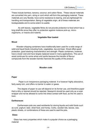 LM-Cookery Grade 9
199
These include bamboo, banana, coconut, and cotton fibres. These natural materials
are converted into yarn, string or cord which will form the packaging material. These
materials are very flexible, have some resistance to tearing, and are lightweight for
handling and transportation. Being of vegetable origin, all of these materials are
biodegradable and to some extent re-usable.
As with leaves, vegetable fibres do not provide protection to food which has a
long shelf-life since they offer no protection against moisture pick-up, micro-
organisms, or insects and rodents.
Vegetable fiber basket
Wood
Wooden shipping containers have traditionally been used for a wide range of
solid and liquid foods including fruits, vegetables, tea and beer. Wood offers good
protection, good stacking characteristics and strength. Plastic containers, however,
have a lower cost and have largely replaced wood in many applications. The use of
wood continues for some wines and spirits because the transfer of flavour
compounds from the wooden barrels improves the quality of the product.
Wooden crate
Paper
Paper is an inexpensive packaging material. It is however highly absorptive,
fairly easily torn, and offers no barrier to water or gases.
The degree of paper re-use will depend on its former use, and therefore paper
that is dirty or stained should be rejected. Newsprint should be used only as a outer
wrapper and not be allowed to come into direct contact with food, as the ink used is
toxic.
Earthenware
Earthenware pots are used worldwide for storing liquids and solid foods such
as curd, yoghurt, beer, dried food, and honey. Corks, wooden lids, leaves, wax,
plastic sheets, or combinations of these are used to seal the pots.
Glass
Glass has many properties which make it a popular choice as a packaging
material:
 