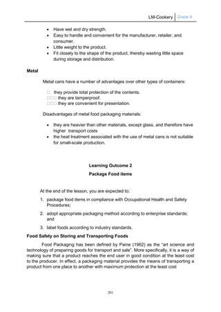 LM-Cookery Grade 9
201
 Have wet and dry strength.
 Easy to handle and convenient for the manufacturer, retailer, and
consumer.
 Little weight to the product.
 Fit closely to the shape of the product, thereby wasting little space
during storage and distribution.
Metal
Metal cans have a number of advantages over other types of containers:
they provide total protection of the contents.
they are tamperproof.
they are convenient for presentation.
Disadvantages of metal food packaging materials:
 they are heavier than other materials, except glass, and therefore have
higher transport costs
 the heat treatment associated with the use of metal cans is not suitable
for small-scale production.
Learning Outcome 2
Package Food items
At the end of the lesson, you are expected to:
1. package food items in compliance with Occupational Health and Safety
Procedures;
2. adopt appropriate packaging method according to enterprise standards;
and
3. label foods according to industry standards.
Food Safety on Storing and Transporting Foods
Food Packaging has been defined by Paine (1962) as the “art science and
technology of preparing goods for transport and sale”. More specifically, it is a way of
making sure that a product reaches the end user in good condition at the least cost
to the producer. In effect, a packaging material provides the means of transporting a
product from one place to another with maximum protection at the least cost
 