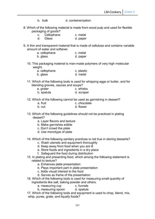 LM-Cookery Grade 9
207
b. bulk d. containerization
8. Which of the following material is made from wood pulp and used for flexible
packaging of goods?
c. Cellophane c. metal
d. Glass d. paper
9. A thin and transparent material that is made of cellulose and contains variable
amount of water and softener.
a. cellophane c. metal
b. glass d. paper
10. This packaging material is man-made polymers of very high molecular
weight.
a. cellophane c. plastic
b. glass d. metal
11. Which of the following tools is used for whipping eggs or butter, and for
blending gravies, sauces and soups?
a. grater c. whisks
b. spatula d. scraper
12. Which of the following cannot be used as garnishing in dessert?
a. fruit c. chocolate
b. nut d. flower
13. Which of the following guidelines should not be practiced in plating
dessert?
a. Layer flavors and texture
b. Make garnishes edible
c. Don’t crowd the plate
d. Use monotype of plate
14. Which of the following sanitary practices is not true in storing desserts?
c. Wash utensils and equipment thoroughly
d. Keep away from food when you are ill
e. Store foods and ingredients in a dry place
f. Safeguard the food during distribution
15. In plating and presenting food, which among the following statement is
related to texture?
a. Enhances plate presentation
b. Plays important part in plate presentation
c. Adds visual interest to the food
d. Serves as frame of the presentation
16. Which of the following tools is used for measuring small quantity of
ingredients like salt, baking powder and others.
a. measuring cup c. funnels
b. measuring spoon d. spatula
17. Which of the following tools and equipment is used to chop, blend, mix,
whip, puree, grate, and liquefy foods?
 