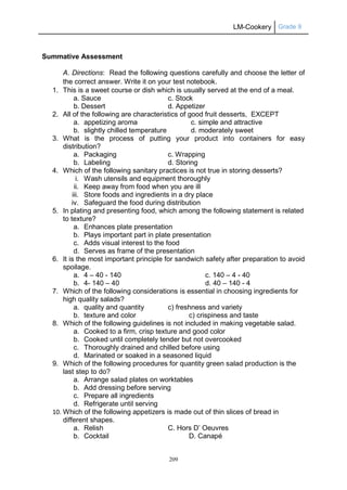 LM-Cookery Grade 9
209
Summative Assessment
A. Directions: Read the following questions carefully and choose the letter of
the correct answer. Write it on your test notebook.
1. This is a sweet course or dish which is usually served at the end of a meal.
a. Sauce c. Stock
b. Dessert d. Appetizer
2. All of the following are characteristics of good fruit desserts, EXCEPT
a. appetizing aroma c. simple and attractive
b. slightly chilled temperature d. moderately sweet
3. What is the process of putting your product into containers for easy
distribution?
a. Packaging c. Wrapping
b. Labeling d. Storing
4. Which of the following sanitary practices is not true in storing desserts?
i. Wash utensils and equipment thoroughly
ii. Keep away from food when you are ill
iii. Store foods and ingredients in a dry place
iv. Safeguard the food during distribution
5. In plating and presenting food, which among the following statement is related
to texture?
a. Enhances plate presentation
b. Plays important part in plate presentation
c. Adds visual interest to the food
d. Serves as frame of the presentation
6. It is the most important principle for sandwich safety after preparation to avoid
spoilage.
a. 4 – 40 - 140 c. 140 – 4 - 40
b. 4- 140 – 40 d. 40 – 140 - 4
7. Which of the following considerations is essential in choosing ingredients for
high quality salads?
a. quality and quantity c) freshness and variety
b. texture and color c) crispiness and taste
8. Which of the following guidelines is not included in making vegetable salad.
a. Cooked to a firm, crisp texture and good color
b. Cooked until completely tender but not overcooked
c. Thoroughly drained and chilled before using
d. Marinated or soaked in a seasoned liquid
9. Which of the following procedures for quantity green salad production is the
last step to do?
a. Arrange salad plates on worktables
b. Add dressing before serving
c. Prepare all ingredients
d. Refrigerate until serving
10. Which of the following appetizers is made out of thin slices of bread in
different shapes.
a. Relish C. Hors D’ Oeuvres
b. Cocktail D. Canapé
 